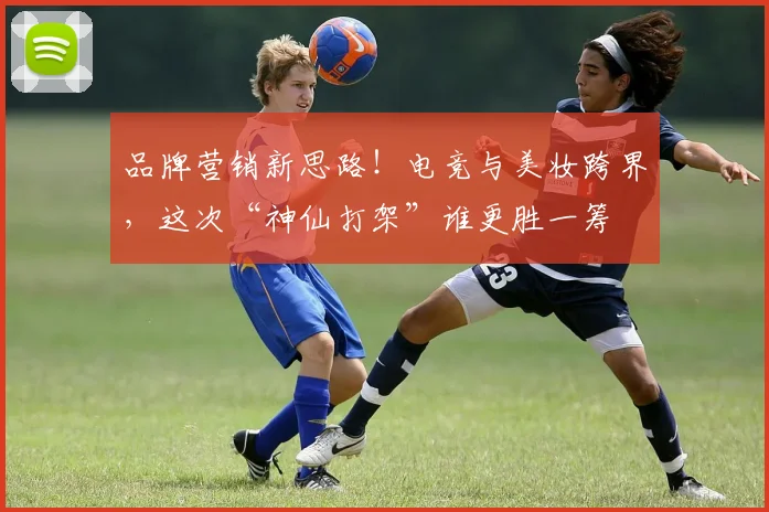 品牌营销新思路！电竞与美妆跨界，这次“神仙打架”谁更胜一筹