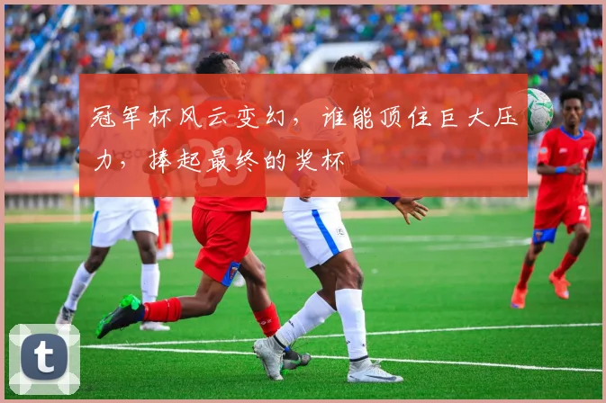 冠军杯风云变幻，谁能顶住巨大压力，捧起最终的奖杯